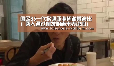 国足85一代将迎亚洲杯谢幕演出!两人通过削发明志来表决心!‘LOL世界赛官网’(图1) 全球总决赛官网