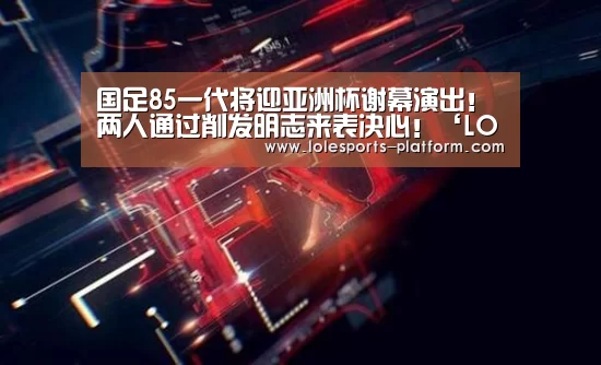 国足85一代将迎亚洲杯谢幕演出!两人通过削发明志来表决心!‘LOL世界赛官网’(图3) 全球总决赛官网
