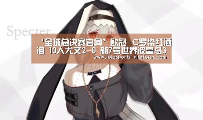 ‘全球总决赛官网’欧冠-C罗染红洒泪 10人尤文2-0 新7号世界波皇马3-0罗马 拜仁2-0(图3) LOL世界赛官网